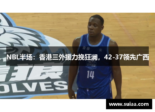 NBL半场：香港三外援力挽狂澜，42-37领先广西